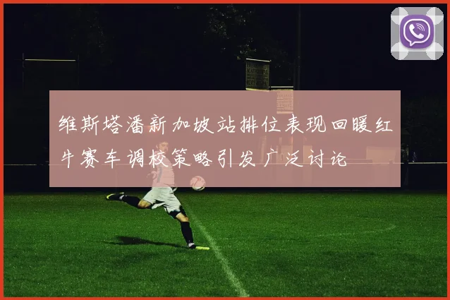 维斯塔潘新加坡站排位表现回暖红牛赛车调校策略引发广泛讨论