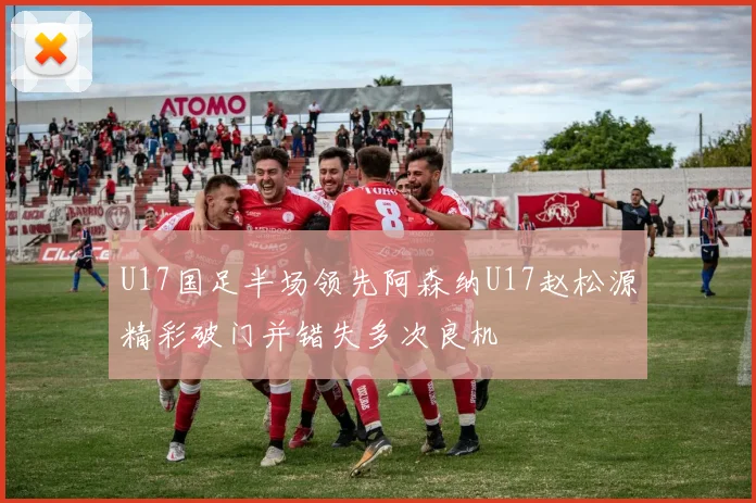 U17国足半场领先阿森纳U17赵松源精彩破门并错失多次良机
