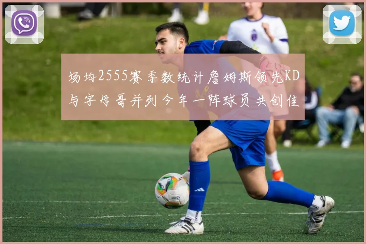 场均2555赛季数统计詹姆斯领先KD与字母哥并列今年一阵球员共创佳绩