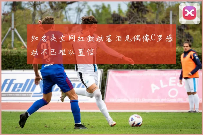 知名美女网红激动落泪见偶像C罗感动不已难以置信