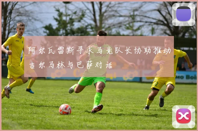 阿尔瓦雷斯寻求马竞队长协助推动吉尔马林与巴萨对话