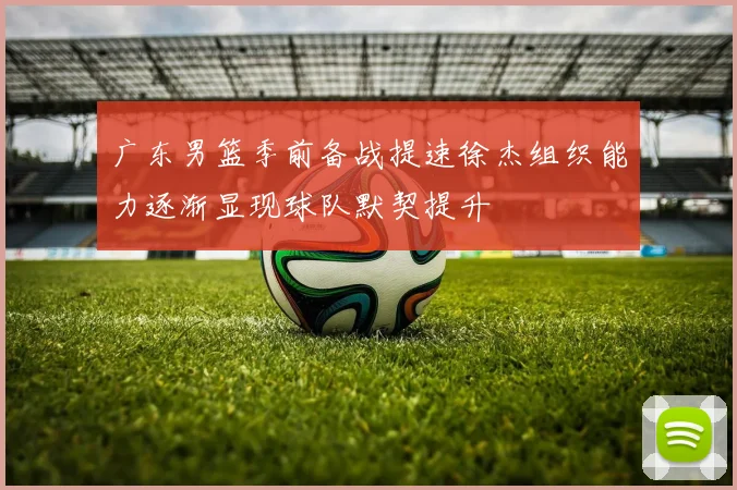 广东男篮季前备战提速徐杰组织能力逐渐显现球队默契提升