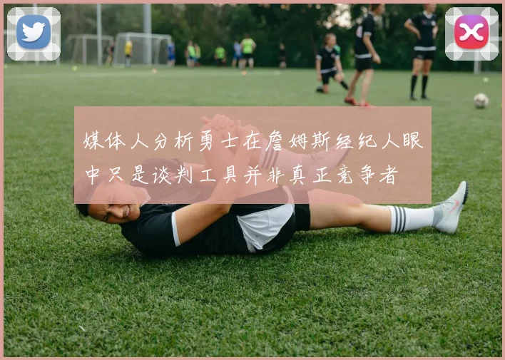 媒体人分析勇士在詹姆斯经纪人眼中只是谈判工具并非真正竞争者