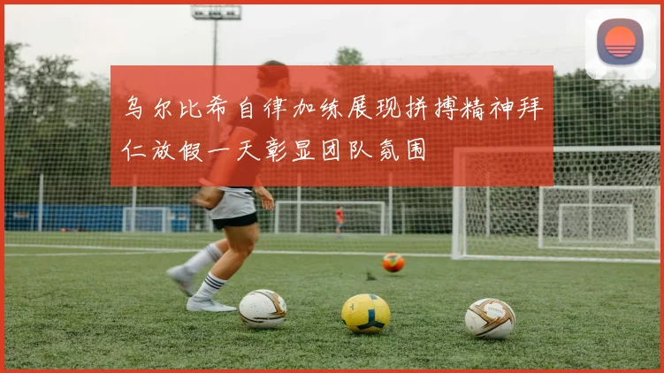 乌尔比希自律加练展现拼搏精神拜仁放假一天彰显团队氛围