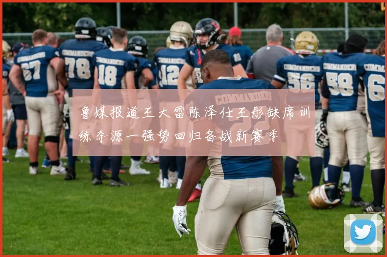 鲁媒报道王大雷陈泽仕王彤缺席训练李源一强势回归备战新赛季