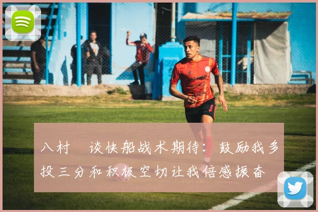 八村塁谈快船战术期待：鼓励我多投三分和积极空切让我倍感振奋