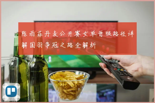陈雨菲丹麦公开赛女单晋级路径详解国羽争冠之路全解析